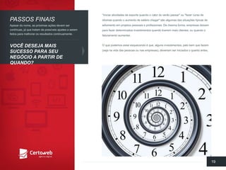 "Iniciaratividadesde esportequandoo calordo verãopassar" ou"fazercursode idiomasquandoo aumentode saláriochegar" sãoalgumasdas situaçõestípicasde adiamentoemprojetospessoaise profissionais. Da mesmaforma, empresasdeixamparafazerdeterminadosinvestimentosquandotiveremmaisclientes, ouquandoo faturamentoaumentar. 
O quepodemosestaresquecendoé que, algunsinvestimentos, pelobemquefazem(sejanavidadas pessoasounasempresas), deveriamseriniciadoso quantoantes. 
19 
PASSOSFINAIS 
VOCÊDESEJAMAISSUCESSOPARA SEUNEGÓCIOA PARTIRDE QUANDO? 
Apesardo nome, as próximasaçõesdevemsercontínuas, já quetratamde possíveisajustesa seremfeitosparamelhorarosresultadoscontinuamente.  