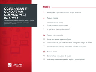 ÍNDICE 
COMO ATRAIRE CONQUISTARCLIENTESPELAINTERNET 
Descubracomoseusite podefacilitarseutrabalhoe aumentarseuslucros, promovendo-o paraatrairmaisvisitase potencializarsuasvendas. 
Introdução-Como obtero máximoproveitodesteguia 
3 
PassosIniciais 
4 
12 Motivosparaterum site 
4 
Quantoinvestirempresençadigital 
6 
O Quefazum site terum bomdesign? 
8 
PassosIntermediários 
10 
5 dicasparaseusite aparecerno Google 
10 
Como usarseusite paraconduziro clienteaolongodos estágiosda venda? 
12 
Como um site podefazerseuclientesaber maisqueseuvendedor 
14 
PassosFinais 
16 
Como melhorarosresultadosdo seusite 
16 
Vocêdesejamaissucessopara seunegócioa partirde quando? 
19  