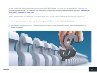 No casodas empresas, e falandoespecificamentedo investimentoemmarketing digital, para quese colhaosresultadosdesteinvestimentomaisrapidamente, convémlembrar: é um investimentomaisacessívelqueoutrasformasde divulgação. Leia maisa respeitonesteartigo: Investimento em mídias online X Investimento em outras mídias. 
E como, diferentementede um simples gasto, o investimentoprevêretorno, alémde facilitarseutrabalho, terpresençadigital fará com que: 
maisdos seuspossíveisclientesfiquemsabendoda suaempresa(alémdos quevocêjá conquistapelobocaa boca); 
mesmoaquelesquelheprocurariamporindicaçãopoderãobuscarmaisinformaçõessobrevocêno seusite, ficandoaindamaissegurosemcontatarsuaempresa; 
20  