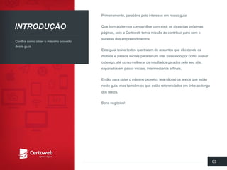 INTRODUÇÃO 
Confiracomoobtero máximoproveitodesteguia. 
Primeiramente, parabénspelointeresseemnossoguia! 
Quebompodermoscompartilharcom vocêas dicasdas próximaspáginas, poisa Certowebtem a missãode contribuirpara com o sucessodos empreendimentos. 
Este guiareúnetextosquetratamde assuntosquevãodesdeosmotivose passosiniciaisparaterum site, passandoporcomoavaliaro design, até comomelhorarosresultadosgeradospeloseusite, separadosempassoiniciais, intermediáriose finais. 
Então, para obtero máximoproveito, leianãosó ostextosqueestãonesteguia, mas tambémosqueestãoreferenciadosemlinks aolongodos textos. 
Bonsnegócios! 
03  