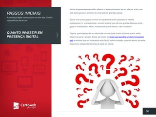 Muitosempreendedoresestãoadiandoo desenvolvimentode um site poracharqueesteserá apenaso primeirode umasériede grandesgastos. 
Estaé umapreocupaçãocomumprincipalmenteentre pequenose médiosempresários. E, primeiramente, convémlembrarquehá umagrandediferençaentre gastoe investimento. Afinal, investimentoprevêretorno, nãoé mesmo? 
Depois, quemplanejateroureformularum site podee deveinformarquala verbadisponívelparao projeto. Bastaaproveitaras dicasparaescolherum bomfornecedorwebe lembrarqueum fornecedorsériofará o melhortrabalhopossíveldentroda verbadisponível, independentementedo portedo cliente. 
06 
PASSOSINICIAIS 
QUANTOINVESTIREMPRESENÇADIGITAL 
A presençadigital começacom um bomsite. Confiraosbenefíciosde terum:  