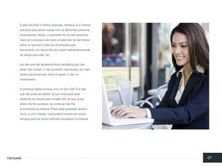 E paraescolhera melhorproposta, verifiquese a mesmaestruturaestá sendoorçadacom osdiferentespossíveisfornecedores. Afinal, o orçamentode um site podeficarmaisemcontaqueoutro pelosimples fatode nãoprevertodososrecursos, todasas otimizaçõesparabuscadores, um layout feitoporquemrealmenteentendede design paraweb, etc. 
Um site quenãoapresentabonsresultados(pornãoatrair, nãomanter, e nãoconverter internautas), pormaisbaratoquetenhasido, será um gasto, e nãoum investimento. 
A presençadigital começacom um bomsite. E é algoquenãopodeseradiado, já quevocêpodeestardeixandode crescerpelosimples fatode que, quemaindanãolheconhece, vaicontinuarnãolheencontrandonaInternet. Prezepelaqualidadedesdeo início, e com o tempo, vocêpoderá investiremoutros serviçosparateraindamelhoresresultadosnaInternet. 
07  