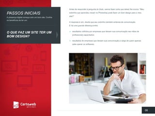 Antes de responder à perguntado título, vamosfazeroutraquetalvezlheocorra: "Meusobrinhoqueaprendeumexerno Photoshop podefazerum bomdesign para o meusite?” 
A respostaé sim, desdequeseusobrinhotambémentendade comunicação. E há umagrandediferençaentre: 
resultadoscolhidosporempresasquedeixamsuacomunicaçãonasmãosde profissionaiscapacitados; 
resultadosde empresasquedeixamsuacomunicaçãoa cargo de quemapenassabeoperarossoftwares. 
08 
PASSOSINICIAIS 
O QUEFAZUM SITE TERUM BOMDESIGN? 
A presençadigital começacom um bomsite. Confiraosbenefíciosde terum:  