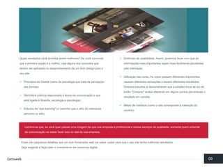 Quaisresultadosvocêacreditaseremmelhores? Se vocêconcordaquea primeiraopçãoé a melhor, vejaalgunsdos conceitosquedevemseraplicadosno desenvolvimentode um bomdesign para o seusite: 
Princípiosde Gestalt (ramoda psicologiaquetratada percepçãodas formas) 
Semiótica(ciênciarelacionadaà teoriada comunicaçãoe queestá ligadaà filosofia, sociologiae psicologia); 
Estudosde "eye-tracking" (o caminhoqueo olhodo internautapercorreno site); 
Diretrizesde usabilidade. Assim, podemosfazercom queas informaçõesmaisimportantessejammaisfacilmentepercebidaspelointernauta; 
Utilizaçãodas cores. As cores passamdiferentesimpressões, causamdiferentessensaçõese trazemdiferentesresultados. Diversosestudosjá demonstraramquea simples trocade cordo botão"Comprar" acabaalterandoemalgunspontospercentuaiso resultadoemvendas; 
Metasde interface (comoo site correspondeà interaçãodo usuário); 
09 
Estes sãopequenosdetalhesqueum bomfornecedorweb vaisaber cuidarparaqueo seusite tenhamelhoresresultados. Sejaexigentee façavalero investimentoempresençadigital. 
Lembre-se que, se vocêquerpassarumaimagemde quesuaempresaé profissionale prestaserviçosde qualidade, somentequementendede comunicaçãovaisaber fazerissono site da suaempresa.  