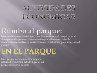 ACTIVIDADES ECONOMICASRumbo al parque:La actividades económicas que encontramos rumbo al parque natural chicaque son la pobreza, contaminación por vehículos el caño, la contaminación auditiva, la contaminación visual, desempleo, inseguridad y viciosEN EL PARQUEEn el parque no se encuentra ninguna actividad económica debido a que es un parque de reserva natural