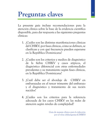 11
Guía de manejo clínico para la infección
por el virus chikungunya (CHIKV)
	 Preguntas claves
	 La presente guía incluye recomendaciones para la
atención clínica sobre la base de la evidencia científica
disponible, para dar respuesta a las siguientes preguntas
clínicas:
1.	 ¿Cuáles son las distintas manifestaciones clínicas
del CHIKV, por fases clínicas, cómo se definen, se
clasifican y con qué frecuencia pueden esperarse
en la República Dominicana?
2.	 ¿Cuáles son los criterios y medios de diagnóstico
de la fiebre CHIKV y casos atípicos, el
diagnóstico diferencial con otras enfermedades
prevalentes y su tratamiento según fases clínicas,
en la República Dominicana?
3.	 ¿Cuál debe ser el abordaje de CHIKV en
embarazadas en el tercer trimestre del embarazo
y el diagnóstico y tratamiento de sus recién
nacidos?
4.	 ¿Cuáles son los criterios para la referencia
adecuada de los casos CHIKV en las redes de
atención según niveles de complejidad?
 