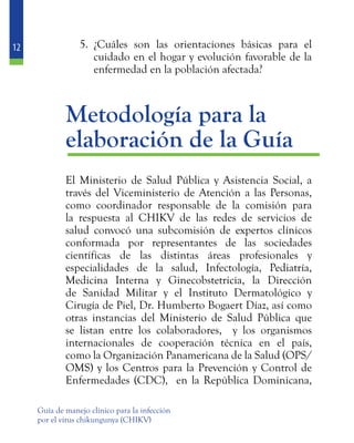 12
Guía de manejo clínico para la infección
por el virus chikungunya (CHIKV)
5.	 ¿Cuáles son las orientaciones básicas para el
cuidado en el hogar y evolución favorable de la
enfermedad en la población afectada?
	 Metodología para la
	 elaboración de la Guía
	 El Ministerio de Salud Pública y Asistencia Social, a
través del Viceministerio de Atención a las Personas,
como coordinador responsable de la comisión para
la respuesta al CHIKV de las redes de servicios de
salud convocó una subcomisión de expertos clínicos
conformada por representantes de las sociedades
científicas de las distintas áreas profesionales y
especialidades de la salud, Infectología, Pediatría,
Medicina Interna y Ginecobstetricia, la Dirección
de Sanidad Militar y el Instituto Dermatológico y
Cirugía de Piel, Dr. Humberto Bogaert Díaz, así como
otras instancias del Ministerio de Salud Pública que
se listan entre los colaboradores, y los organismos
internacionales de cooperación técnica en el país,
como la Organización Panamericana de la Salud (OPS/
OMS) y los Centros para la Prevención y Control de
Enfermedades (CDC), en la República Dominicana,
 