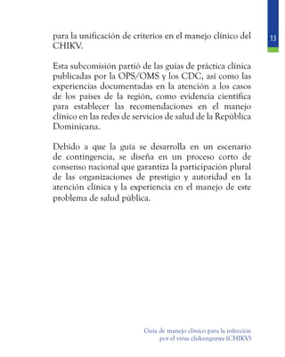 13
Guía de manejo clínico para la infección
por el virus chikungunya (CHIKV)
para la unificación de criterios en el manejo clínico del
CHIKV.
	 Esta subcomisión partió de las guías de práctica clínica
publicadas por la OPS/OMS y los CDC, así como las
experiencias documentadas en la atención a los casos
de los países de la región, como evidencia científica
para establecer las recomendaciones en el manejo
clínico en las redes de servicios de salud de la República
Dominicana.
	 Debido a que la guía se desarrolla en un escenario
de contingencia, se diseña en un proceso corto de
consenso nacional que garantiza la participación plural
de las organizaciones de prestigio y autoridad en la
atención clínica y la experiencia en el manejo de este
problema de salud pública.
 