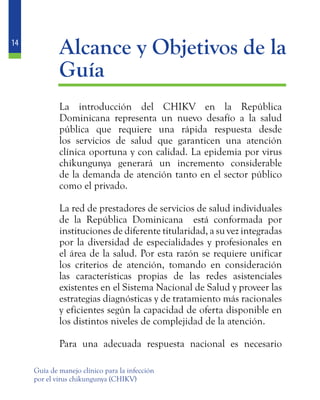 14
Guía de manejo clínico para la infección
por el virus chikungunya (CHIKV)
	 Alcance y Objetivos de la
Guía
	 La introducción del CHIKV en la República
Dominicana representa un nuevo desafío a la salud
pública que requiere una rápida respuesta desde
los servicios de salud que garanticen una atención
clínica oportuna y con calidad. La epidemia por virus
chikungunya generará un incremento considerable
de la demanda de atención tanto en el sector público
como el privado.
	 La red de prestadores de servicios de salud individuales
de la República Dominicana está conformada por
instituciones de diferente titularidad, a su vez integradas
por la diversidad de especialidades y profesionales en
el área de la salud. Por esta razón se requiere unificar
los criterios de atención, tomando en consideración
las características propias de las redes asistenciales
existentes en el Sistema Nacional de Salud y proveer las
estrategias diagnósticas y de tratamiento más racionales
y eficientes según la capacidad de oferta disponible en
los distintos niveles de complejidad de la atención.
	 Para una adecuada respuesta nacional es necesario
 