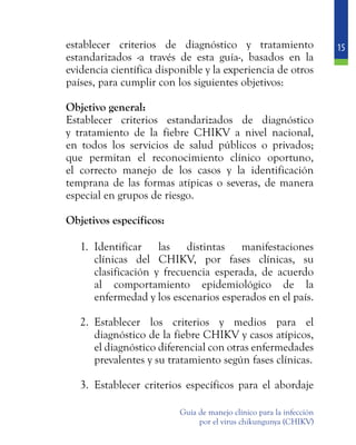 15
Guía de manejo clínico para la infección
por el virus chikungunya (CHIKV)
establecer criterios de diagnóstico y tratamiento
estandarizados -a través de esta guía-, basados en la
evidencia científica disponible y la experiencia de otros
países, para cumplir con los siguientes objetivos:
	 Objetivo general:
	 Establecer criterios estandarizados de diagnóstico
y tratamiento de la fiebre CHIKV a nivel nacional,
en todos los servicios de salud públicos o privados;
que permitan el reconocimiento clínico oportuno,
el correcto manejo de los casos y la identificación
temprana de las formas atípicas o severas, de manera
especial en grupos de riesgo.
	 Objetivos específicos:
1.	 Identificar las distintas manifestaciones
clínicas del CHIKV, por fases clínicas, su
clasificación y frecuencia esperada, de acuerdo
al comportamiento epidemiológico de la
enfermedad y los escenarios esperados en el país.
2.	 Establecer los criterios y medios para el
diagnóstico de la fiebre CHIKV y casos atípicos,
el diagnóstico diferencial con otras enfermedades
prevalentes y su tratamiento según fases clínicas.
3.	 Establecer criterios específicos para el abordaje
 