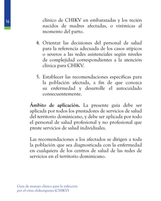 16
Guía de manejo clínico para la infección
por el virus chikungunya (CHIKV)
clínico de CHIKV en embarazadas y los recién
nacidos de madres afectadas, o virémicas al
momento del parto.
4.	 Orientar las decisiones del personal de salud
para la referencia adecuada de los casos atípicos
o severos a las redes asistenciales según niveles
de complejidad correspondientes a la atención
clínica para CHIKV.
5.	 Establecer las recomendaciones específicas para
la población afectada, a fin de que conozca
su enfermedad y desarrolle el autocuidado
consecuentemente.
	 Ámbito de aplicación. La presente guía debe ser
aplicada por todos los prestadores de servicios de salud
del territorio dominicano, y debe ser aplicada por todo
el personal de salud profesional y no profesional que
preste servicios de salud individuales.
	
	 Las recomendaciones a los afectados se dirigen a toda
la población que sea diagnosticada con la enfermedad
en cualquiera de los centros de salud de las redes de
servicios en el territorio dominicano.
 