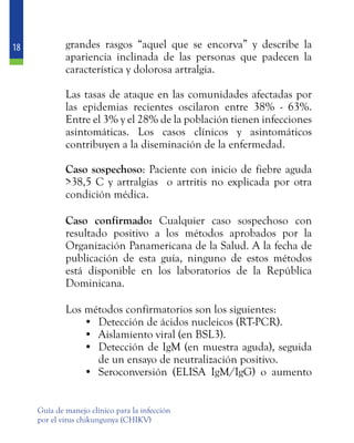 18
Guía de manejo clínico para la infección
por el virus chikungunya (CHIKV)
grandes rasgos “aquel que se encorva” y describe la
apariencia inclinada de las personas que padecen la
característica y dolorosa artralgia.
	 Las tasas de ataque en las comunidades afectadas por
las epidemias recientes oscilaron entre 38% - 63%.
Entre el 3% y el 28% de la población tienen infecciones
asintomáticas. Los casos clínicos y asintomáticos
contribuyen a la diseminación de la enfermedad.
	 Caso sospechoso: Paciente con inicio de fiebre aguda
>38,5 C y artralgias o artritis no explicada por otra
condición médica.
	 Caso confirmado: Cualquier caso sospechoso con
resultado positivo a los métodos aprobados por la
Organización Panamericana de la Salud. A la fecha de
publicación de esta guía, ninguno de estos métodos
está disponible en los laboratorios de la República
Dominicana.
	 Los métodos confirmatorios son los siguientes:
•	 Detección de ácidos nucleicos (RT-PCR).
•	 Aislamiento viral (en BSL3).
•	 Detección de IgM (en muestra aguda), seguida
de un ensayo de neutralización positivo.
•	 Seroconversión (ELISA IgM/IgG) o aumento
 