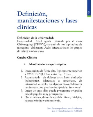 21
Guía de manejo clínico para la infección
por el virus chikungunya (CHIKV)
	Definición,
manifestaciones y fases
clínicas
	 Definición de la enfermedad:
	 Enfermedad febril aguda causada por el virus
Chikungunya (CHIKV), transmitida por la picadura de
mosquitos del genero Aedes. Afecta a todos los grupos
de edad y ambos sexos.
	 Cuadro Clínico:
•	 Manifestaciones agudas típicas.
1.	 Inicio súbito de fiebre alta. (típicamente superior
a 39°C [102°F]), Dura entre 3 y 10 días.
2.	 Acompañada de dolores articulares múltiples
(poliartritis), bilaterales o simétricos, de
intensidad variable. En algunos casos el dolor es
tan intenso que produce incapacidad funcional.
3.	 Luego de unos días puede presentarse erupción
maculopapular muy pruriginosa.
4.	 Otros: cefalea, dolor de espalda difuso, mialgias,
náusea, vómito y conjuntivitis.
 