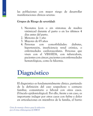 26
Guía de manejo clínico para la infección
por el virus chikungunya (CHIKV)
las poblaciones con mayor riesgo de desarrollar
manifestaciones clínicas severas:
	 Grupos de Riesgo de severidad:
1.	 Neonatos (con o sin síntomas de madres
virémicas) durante el parto o en los últimos 4
días antes del parto.
2.	 Menores de 1 año
3.	 Mayores de 65 años
4.	 Personas con comorbilidades: diabetes,
hipertensión, insuficiencia renal crónica, o
enfermedades cardiovasculares. Personas que
viven con el VIH-SIDA, con tuberculosis,
pacientesconcáncer,pacientesconenfermedades
hematológicas, como la falcemia.
	Diagnóstico
	 El diagnóstico es fundamentalmente clínico, partiendo
de la definición del caso sospechoso y contacto
familiar, comunitario o laboral con otros casos.
(Vínculo epidemiológico). Por ello, frente a un caso, es
importante indagar por otros casos con fiebre y dolor
en articulaciones en miembros de la familia, el barrio
 