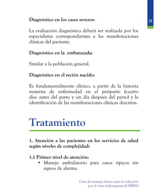 29
Guía de manejo clínico para la infección
por el virus chikungunya (CHIKV)
	 Diagnóstico en los casos severos:
	 La evaluación diagnóstica deberá ser realizada por los
especialistas correspondientes a las manifestaciones
clínicas del paciente.
	 Diagnóstico en la embarazada:
	 Similar a la población general.
	 Diagnóstico en el recién nacido:
	 Es fundamentalmente clínico, a partir de la historia
materna de enfermedad en el periparto (cuatro
días antes del parto y un día después del parto) y la
identificación de las manifestaciones clínicas descritas.
	Tratamiento
	 1. Atención a los pacientes en los servicios de salud
según niveles de complejidad:
	 1.1 Primer nivel de atención:
•	 Manejo ambulatorio para casos típicos sin
signos de alarma.
 