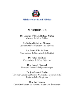 AUTORIDADES
Dr. Lorenzo Wilfredo Hidalgo Núñez
Ministro de Salud Pública
Dr. Nelson Rodríguez Monegro
Viceministro de Atención a las Personas
Lic. María Villa de Pina
Viceministra de Garantía de la Calidad
Dr. Rafael Schiffino
Viceministro de Salud Colectiva
Dra. Raquel Pimentel
Directora General de Epidemiología
Dr. José Manuel Puello
Director General del Centro Nacional de Control de las
Enfermedades Tropicales
Dra. Luz Herrera
Directora General de Materno Infantil y Adolescentes
Ministerio de Salud Pública
 