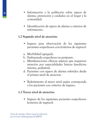 30
Guía de manejo clínico para la infección
por el virus chikungunya (CHIKV)
•	 Información a la población sobre signos de
alarma, prevención y cuidados en el hogar y la
comunidad.
•	 Identificación de signos de alarma y criterios de
referimiento.
	 1.2 Segundo nivel de atención:
•	 Ingreso para observación de los siguientes
pacientes sospechosos con (criterios de ingreso):
a.	 Morbilidad agregada.
b.	 Embarazada sospechosa en periparto.
c.	 Manifestaciones clínicas atípicas que requieran
atención por especialidades básicas (medicina
interna, pediatría).
d.	 Pacientes con signos de alarma referidos desde
el primer nivel de atención.
•	 Referimiento al tercer nivel según corresponda
a los pacientes con criterios de ingreso.
	 1.3 Tercer nivel de atención:
•	 Ingreso de los siguientes pacientes sospechosos
(criterios de ingreso):
 