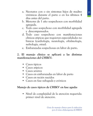 31
Guía de manejo clínico para la infección
por el virus chikungunya (CHIKV)
a.	 Neonatos con o sin síntomas hijos de madres
virémicas durante el parto o en los últimos 4
días antes del parto.
b.	 Menores de 1 año sospechosos con morbilidad
agregada.
c.	 Todo caso sospechoso con morbilidad agregada
y descompensados.
d.	 Todo caso sospechoso con manifestaciones
clínicas atípicas que requieran especialidades no
básicas (cardiología, neurología, oftalmología,
nefrología, otras).
e.	 Embarazadas sospechosas en labor de parto.
	 2. El manejo clínico se aplicará a las distintas
manifestaciones del CHIKV:
•	 Casos típicos
•	 Casos atípicos
•	 Casos severos
•	 Casos en embarazadas en labor de parto
•	 Casos en recién nacidos
•	 Casos en fase subaguda y crónicos
	 Manejo de casos típicos de CHIKV en fase aguda:
•	 Nivel de complejidad de la atención requerida:
primer nivel de atención.
 
