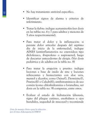 32
Guía de manejo clínico para la infección
por el virus chikungunya (CHIKV)
•	 No hay tratamiento antiviral específico.
•	 Identificar signos de alarma y criterios de
referimiento.
•	 Tratar la fiebre: indique acetaminofén (ver dosis
en las tablas no. 6 y 7 para adultos y menores de
5 años respectivamente).
•	 Para tratar el dolor y la inflamación: si
persiste dolor articular después del séptimo
día de inicio de la enfermedad, indique
AINES (antiinflamatorios no esteroideos tipo
diclofenaco, ibuprofeno o naproxeno), luego
de descartar antecedentes de alergia. (Ver dosis
pediátrica y de adultos en la tabla no. 8)
•	 Para tratar la erupción y prurito: indique
lociones a base de óxido de zinc y lociones
refrescantes y humectantes con aloe vera,
mentol y alcanfor, como Oxina©, Dermizinc©,
Prurinol© o Caladril©; antihistamínicos de uso
común (como difenhidramina o loratadina, ver
dosis en la tabla no. 9) compresas, entre otros.
•	 Evaluar el estado de hidratación (diuresis,
signo del pliegue cutáneo, enoftalmos u ojos
hundidos, sequedad de mucosas) y recomiende
 