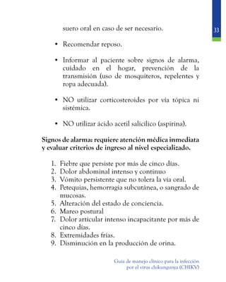 33
Guía de manejo clínico para la infección
por el virus chikungunya (CHIKV)
suero oral en caso de ser necesario.
•	 Recomendar reposo.
•	 Informar al paciente sobre signos de alarma,
cuidado en el hogar, prevención de la
transmisión (uso de mosquiteros, repelentes y
ropa adecuada).
•	 NO utilizar corticosteroides por vía tópica ni
sistémica.
•	 NO utilizar ácido acetil salicílico (aspirina).
	 Signos de alarma: requiere atención médica inmediata
y evaluar criterios de ingreso al nivel especializado.
1.	 Fiebre que persiste por más de cinco días.
2.	 Dolor abdominal intenso y continuo
3.	 Vómito persistente que no tolera la vía oral.
4.	 Petequias, hemorragia subcutánea, o sangrado de
mucosas.
5.	 Alteración del estado de conciencia.
6.	 Mareo postural
7.	 Dolor articular intenso incapacitante por más de
cinco días.
8.	 Extremidades frías.
9.	 Disminución en la producción de orina.
 