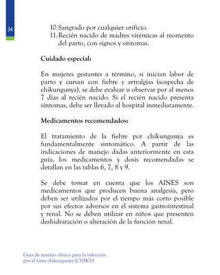 34
Guía de manejo clínico para la infección
por el virus chikungunya (CHIKV)
10.	Sangrado por cualquier orificio.
11.	Recién nacido de madres virémicas al momento
del parto, con signos y síntomas.
	 Cuidado especial:
	
	 En mujeres gestantes a término, si inician labor de
parto y cursan con fiebre y artralgias (sospecha de
chikungunya), se debe evaluar u observar por al menos
7 días al recién nacido. Si el recién nacido presenta
síntomas, debe ser llevado al hospital inmediatamente.
	 Medicamentos recomendados:
	 El tratamiento de la fiebre por chikungunya es
fundamentalmente sintomático. A partir de las
indicaciones de manejo dadas anteriormente en esta
guía, los medicamentos y dosis recomendadas se
detallan en las tablas 6, 7, 8 y 9.
	 Se debe tomar en cuenta que los AINES son
medicamentos que producen buena analgesia, pero
deben ser utilizados por el tiempo más corto posible
por sus efectos adversos en el sistema gastrointestinal
y renal. No se deben utilizar en niños que presenten
deshidratación o alteración de la función renal.
 