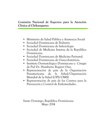 Comisión Nacional de Expertos para la Atención
Clínica al Chikungunya
•	 Ministerio de Salud Pública y Asistencia Social
•	 Sociedad Dominicana de Pediatría
•	 Sociedad Dominicana de Infectología
•	 Sociedad de Medicina Interna de la República
Dominicana.
•	 Sociedad Dominicana de Medicina Perinatal.
•	 Sociedad Dominicana de Ginecobstetricia.
•	 Instituto Dermatológico Dominicano y Cirugía
de Piel Dr. Humberto Bogaert Díaz.
•	 Representación de país de la Organización
Panamericana de la Salud/Organización
Mundial de la Salud (OPS/OMS)
•	 Representación de país de los Centros para la
Prevención y Control de Enfermedades.
Santo Domingo, República Dominicana
Mayo 2014
 