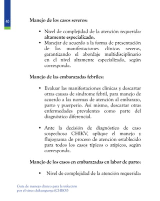 40
Guía de manejo clínico para la infección
por el virus chikungunya (CHIKV)
	 Manejo de los casos severos:
•	 Nivel de complejidad de la atención requerida:
altamente especializado.
•	 Manejar de acuerdo a la forma de presentación
de las manifestaciones clínicas severas,
garantizando el abordaje multidisciplinario
en el nivel altamente especializado, según
corresponda.
	 Manejo de las embarazadas febriles:
•	 Evaluar las manifestaciones clínicas y descartar
otras causas de síndrome febril, para manejo de
acuerdo a las normas de atención al embarazo,
parto y puerperio. Así mismo, descartar otras
enfermedades prevalentes como parte del
diagnóstico diferencial.
•	 Ante la decisión de diagnóstico de caso
sospechoso CHIKV, aplique el manejo y
flujograma de proceso de atención establecido
para todos los casos típicos o atípicos, según
corresponda.
	 Manejo de los casos en embarazadas en labor de parto:
•	 Nivel de complejidad de la atención requerida:
 