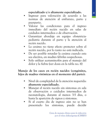 41
Guía de manejo clínico para la infección
por el virus chikungunya (CHIKV)
especializado y/o altamente especializado.
•	 Ingresar para valoración de acuerdo a las
normas de atención al embarazo, parto y
puerperio.
•	 Valorar las condiciones para el ingreso
inmediato del recién nacido en salas de
cuidados intermedios o de observación.
•	 Garantizar abordaje en equipo obstetricia-
pediatría durante el parto y la atención al
recién nacido.
•	 La cesárea no tiene efecto protector sobre el
recién nacido, por lo tanto no está indicada.
•	 De ser posible retardar la cesárea cuando esta
sea electiva, en madres febriles sospechosas.
•	 Solo utilizar acetaminofén para el manejo del
dolor y la fiebre (ver dosis en la tabla no. 6)
	 Manejo de los casos en recién nacidos (congénitos,
hijos de madres virémicas en el momento del parto):
•	 Nivel de complejidad de la atención requerida:
altamente especializado.
•	 Manejar el recién nacido sin síntomas en sala
de observación o cuidados intermedios de
neonatología, durante al menos 3-5 días, o
hasta la aparición de signos y síntomas.
•	 Si al cuarto día de ingreso aún no se han
presentado los síntomas, puede decidir
 