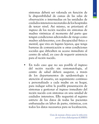 43
Guía de manejo clínico para la infección
por el virus chikungunya (CHIKV)
síntomas deberá ser valorada en función de
la disponibilidad de camas de las salas de
observación o intermedias en las unidades de
cuidadosintensivosneonatalesdeloshospitales
de tercer nivel. Así mismo, se priorizará el
ingreso de los recién nacidos sin síntomas de
madres virémicas al momento del parto que
tengan condiciones adicionales de riesgo como
madres adolescentes, con discapacidad física o
mental, que viva en lugares lejanos, que tenga
barreras de comunicación u otras condiciones
sociales que dificulten su acceso inmediato al
centro de salud, en caso de requerir asistencia
para el recién nacido.
•	 En todo caso que no sea posible el ingreso
del recién nacido sin sintomatología, el
centro de salud deberá asegurar, a través
de los departamentos de epidemiología y
atención al usuario, un seguimiento continuo
y personalizado a cada madre en su hogar,
para indagar sobre la posible presentación de
síntomas y gestionar el ingreso inmediato del
recién nacido con síntomas en una unidad de
cuidados intensivos. Ello requerirá el registro
estricto de los datos de todas las pacientes
embarazadas en labor de parto, virémicas, con
todos los datos necesarios para su localización,
 