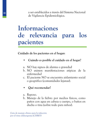 44
Guía de manejo clínico para la infección
por el virus chikungunya (CHIKV)
a ser establecidos a través del Sistema Nacional
de Vigilancia Epidemiológica.
	Informaciones
	 de relevancia para los
pacientes
	 Cuidado de los pacientes en el hogar:
•	 Cuándo es posible el cuidado en el hogar?
a.	 NO hay signos de alarma o gravedad
b.	 NO existen manifestaciones atípicas de la
enfermedad
c.	 El paciente NO se encuentra aislamiento social
o geográfico (comunidades lejanas).
•	 Qué recomendar?
a.	 Reposo.
b.	 Manejo de la fiebre: por medios físicos, como
paños con agua en cabeza y cuerpo, o baños en
ducha o tina (sobre todo para niños).
 
