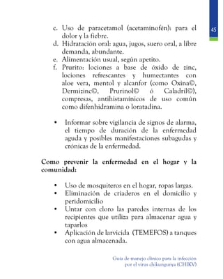 45
Guía de manejo clínico para la infección
por el virus chikungunya (CHIKV)
c.	 Uso de paracetamol (acetaminofén): para el
dolor y la fiebre.
d.	 Hidratación oral: agua, jugos, suero oral, a libre
demanda, abundante.
e.	 Alimentación usual, según apetito.
f.	 Prurito: lociones a base de óxido de zinc,
lociones refrescantes y humectantes con
aloe vera, mentol y alcanfor (como Oxina©,
Dermizinc©, Prurinol© ó Caladril©),
compresas, antihistamínicos de uso común
como difenhidramina o loratadina.
•	 Informar sobre vigilancia de signos de alarma,
el tiempo de duración de la enfermedad
aguda y posibles manifestaciones subagudas y
crónicas de la enfermedad.
	 Como prevenir la enfermedad en el hogar y la
comunidad:
•	 Uso de mosquiteros en el hogar, ropas largas.
•	 Eliminación de criaderos en el domicilio y
peridomicilio
•	 Untar con cloro las paredes internas de los
recipientes que utiliza para almacenar agua y
taparlos
•	 Aplicación de larvicida (TEMEFOS) a tanques
con agua almacenada.
 