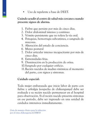 46
Guía de manejo clínico para la infección
por el virus chikungunya (CHIKV)
•	 Uso de repelente a base de DEET.
	 Cuándo acudir al centro de salud más cercano: cuando
presente signos de alarma.
1.	 Fiebre que persiste por más de cinco días.
2.	 Dolor abdominal intenso y continuo
3.	 Vómito persistente que no tolera la vía oral.
4.	 Petequias, hemorragia subcutánea, o sangrado de
mucosas.
5.	 Alteración del estado de conciencia.
6.	 Mareo postural
7.	 Dolor articular intenso incapacitante por más de
cinco días.
8.	 Extremidades frías.
9.	 Disminución en la producción de orina.
10.	Sangrado por cualquier orificio.
11.	Recién nacidos de madres virémicas al momento
del parto, con signos y síntomas.
	 Cuidado especial:
	 Toda mujer embarazada que inicie labor de parto con
fiebre y arfralgia (sospecha de chikungunya) debe ser
evaluada y su recién nacido permanecer en el hospital
para observación. Si el recién nacido presenta síntomas
en ese período, debe ser ingresado en una unidad de
cuidados intensivos inmediatamente.
 