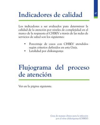 47
Guía de manejo clínico para la infección
por el virus chikungunya (CHIKV)
	 Indicadores de calidad
	 Los indicadores a ser evaluados para determinar la
calidad de la atención por niveles de complejidad en el
marco de la respuesta al CHIKV a través de las redes de
servicios de salud son los siguientes:
•	 Porcentaje de casos con CHIKV atendidos
según criterios definidos en esta Guía.
•	 Letalidad por chikungunya
	
	 Flujograma del proceso
de atención
	 Ver en la página siguiente.
 