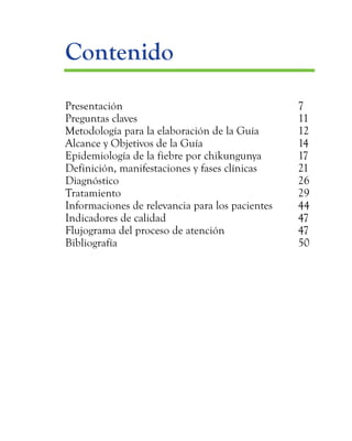Contenido
	Presentación					7
	Preguntas claves 					11
	 Metodología para la elaboración de la Guía		 12
	 Alcance y Objetivos de la Guía			 14
	 Epidemiología de la fiebre por chikungunya	 17
	 Definición, manifestaciones y fases clínicas		 21
	Diagnóstico					26
	Tratamiento					29
	 Informaciones de relevancia para los pacientes	 44
	Indicadores de calidad				47
	 Flujograma del proceso de atención		 47
	Bibliografía					50
 