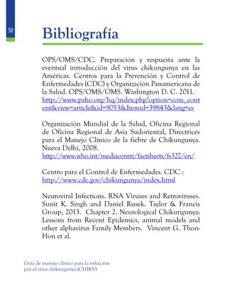 50
Guía de manejo clínico para la infección
por el virus chikungunya (CHIKV)
	Bibliografía
	 OPS/OMS/CDC. Preparación y respuesta ante la
eventual introducción del virus chikungunya en las
Américas. Centros para la Prevención y Control de
Enfermedades (CDC) y Organización Panamericana de
la Salud. OPS/OMS/OMS. Washington D. C. 2011.
	 http://www.paho.org/hq/index.php?option=com_cont
ent&view=article&id=9053&Itemid=39843&lang=es
	 Organización Mundial de la Salud, Oficina Regional
de Oficina Regional de Asia Sudoriental, Directrices
para el Manejo Clínico de la fiebre de Chikungunya.
Nueva Delhi, 2008.
	 http://www.who.int/mediacentre/factsheets/fs327/en/
	 Centro para el Control de Enfermedades. CDC :
	 http://www.cdc.gov/chikungunya/index.html
	 Neuroviral Infections. RNA Viruses and Retroviruses.
Sunit K. Singh and Daniel Rusek. Taylor & Francis
Group, 2013. Chapter 2. Neurological Chikungunya:
Lessons from Recent Epidemics, animal models and
other alphavirus Family Members. Vincent G. Thon-
Hon et al.
 