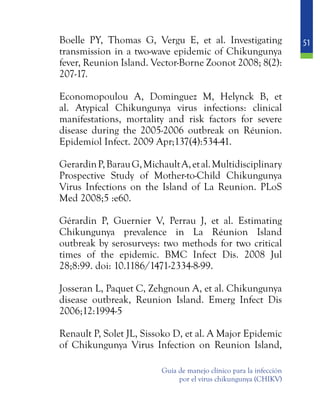 51
Guía de manejo clínico para la infección
por el virus chikungunya (CHIKV)
	 Boelle PY, Thomas G, Vergu E, et al. Investigating
transmission in a two-wave epidemic of Chikungunya
fever, Reunion Island. Vector-Borne Zoonot 2008; 8(2):
207-17.
	 Economopoulou A, Dominguez M, Helynck B, et
al. Atypical Chikungunya virus infections: clinical
manifestations, mortality and risk factors for severe
disease during the 2005-2006 outbreak on Réunion.
Epidemiol Infect. 2009 Apr;137(4):534-41.
	 GerardinP,BarauG,MichaultA,etal.Multidisciplinary
Prospective Study of Mother-to-Child Chikungunya
Virus Infections on the Island of La Reunion. PLoS
Med 2008;5 :e60.
	 Gérardin P, Guernier V, Perrau J, et al. Estimating
Chikungunya prevalence in La Réunion Island
outbreak by serosurveys: two methods for two critical
times of the epidemic. BMC Infect Dis. 2008 Jul
28;8:99. doi: 10.1186/1471-2334-8-99.
	 Josseran L, Paquet C, Zehgnoun A, et al. Chikungunya
disease outbreak, Reunion Island. Emerg Infect Dis
2006;12:1994-5
	 Renault P, Solet JL, Sissoko D, et al. A Major Epidemic
of Chikungunya Virus Infection on Reunion Island,
 