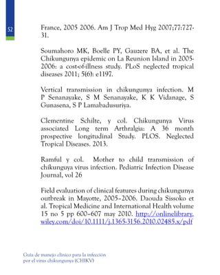 52
Guía de manejo clínico para la infección
por el virus chikungunya (CHIKV)
France, 2005 2006. Am J Trop Med Hyg 2007;77:727-
31.
	 Soumahoro MK, Boelle PY, Gauzere BA, et al. The
Chikungunya epidemic on La Reunion Island in 2005-
2006: a cost-of-illness study. PLoS neglected tropical
diseases 2011; 5(6): e1197.
	 Vertical transmission in chikungunya infection. M
P Senanayake, S M Senanayake, K K Vidanage, S
Gunasena, S P Lamabadusuriya.
	 Clementine Schilte, y col. Chikungunya Virus
associated Long term Arthralgia: A 36 month
prospective longitudinal Study. PLOS. Neglected
Tropical Diseases. 2013.
	
	 Ramful y col. Mother to child transmission of
chikunguya virus infection. Pediatric Infection Disease
Journal, vol 26
	 Field evaluation of clinical features during chikungunya
outbreak in Mayotte, 2005–2006. Daouda Sissoko et
al. Tropical Medicine and International Health volume
15 no 5 pp 600–607 may 2010. http://onlinelibrary.
wiley.com/doi/10.1111/j.1365-3156.2010.02485.x/pdf
 