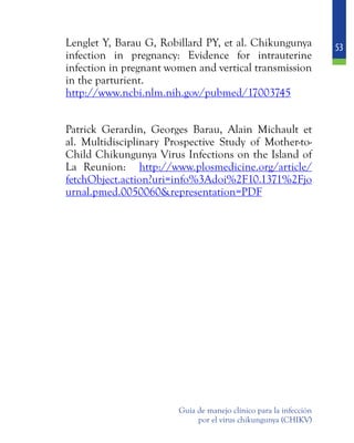 53
Guía de manejo clínico para la infección
por el virus chikungunya (CHIKV)
	 Lenglet Y, Barau G, Robillard PY, et al. Chikungunya
infection in pregnancy: Evidence for intrauterine
infection in pregnant women and vertical transmission
in the parturient.
	 http://www.ncbi.nlm.nih.gov/pubmed/17003745
	 Patrick Gerardin, Georges Barau, Alain Michault et
al. Multidisciplinary Prospective Study of Mother-to-
Child Chikungunya Virus Infections on the Island of
La Reunion: http://www.plosmedicine.org/article/
fetchObject.action?uri=info%3Adoi%2F10.1371%2Fjo
urnal.pmed.0050060&representation=PDF
 