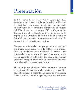 7
Guía de manejo clínico para la infección
por el virus chikungunya (CHIKV)
	Presentación
	 La fiebre causada por el virus Chikungunya (CHIKV)
representa un nuevo problema de salud pública en
la República Dominicana, desde que fue detectada
su circulación en el territorio dominicano en febrero
del 2014. Antes, en diciembre 2013, la Organización
Panamericana de la Salud, alertó a los países de la
región de Las Américas la transmisión autóctona en
Saint Martin, situación que incrementaba el riesgo de
transmisión en los países del Caribe.
	 Siendo una enfermedad que por primera vez afecta al
continente Americano y a la República Dominicana,
toda la población es susceptible, y siendo una
enfermedad que es trasmitida por el mosquito Aedes
aegypti, presente en todo el territorio nacional, pudiera
presentarse un gran número de casos con impacto en la
calidad de vida de nuestra población.
	 El chikungunya produce fiebre intensa y dolores
artrálgicos múltiples, que suelen aliviarse en pocos días,
sin embargo en un porcentaje de casos las artralgias se
hacen crónicas, situación que requiere una respuesta
 