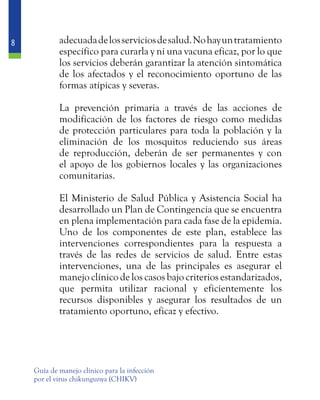 8
Guía de manejo clínico para la infección
por el virus chikungunya (CHIKV)
adecuadadelosserviciosdesalud.Nohayuntratamiento
específico para curarla y ni una vacuna eficaz, por lo que
los servicios deberán garantizar la atención sintomática
de los afectados y el reconocimiento oportuno de las
formas atípicas y severas.
	 La prevención primaria a través de las acciones de
modificación de los factores de riesgo como medidas
de protección particulares para toda la población y la
eliminación de los mosquitos reduciendo sus áreas
de reproducción, deberán de ser permanentes y con
el apoyo de los gobiernos locales y las organizaciones
comunitarias.
	 El Ministerio de Salud Pública y Asistencia Social ha
desarrollado un Plan de Contingencia que se encuentra
en plena implementación para cada fase de la epidemia.
Uno de los componentes de este plan, establece las
intervenciones correspondientes para la respuesta a
través de las redes de servicios de salud. Entre estas
intervenciones, una de las principales es asegurar el
manejo clínico de los casos bajo criterios estandarizados,
que permita utilizar racional y eficientemente los
recursos disponibles y asegurar los resultados de un
tratamiento oportuno, eficaz y efectivo.
 