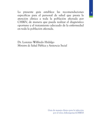 9
Guía de manejo clínico para la infección
por el virus chikungunya (CHIKV)
	 La presente guía establece las recomendaciones
específicas para el personal de salud que presta la
atención clínica a toda la población afectada por
CHIKV, de manera que pueda realizar el diagnóstico
oportuno y el tratamiento adecuado de la enfermedad
en toda la población afectada.
	 Dr. Lorenzo Wilfredo Hidalgo
	 Ministro de Salud Pública y Asistencia Social
 
