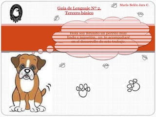 Guía de Lenguaje Nº 2.
Tercero básico
María Belén Jara C.
Hola soy Brunito un perrito muy
lindo y juguetón, yo te acompañaré
en el desarrollo de este trabajo.
 