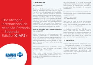 Classificação 
Internacional de 
Atenção Primária 
– Segunda 
Edição (CIAP2) 
1. Introdução 
O que é CIAP? 
O sistema de Classificação Internacional de 
Atenção Primária – Segunda Edição (CIAP2) 
é uma ferramenta adequada à Atenção Bá-sica 
(AB) que permite classificar questões 
relacionadas às PESSOAS e não a doenças. 
Permite classificar não só os problemas 
diagnosticados pelos profissionais de saúde, 
mas os motivos da consulta e as respostas 
propostas pela equipe seguindo a sistemati-zação 
SOAP, de Lawrence Weed (Subjetivo, 
Objetivo, Avaliação e Plano). Pode ser utili-zado 
por todos os profissionais de saúde. 
Quais as vantagens que a utilização da CIAP 
traz para a AB? 
A CIAP evidencia os motivos de procura do 
cidadão (sofrimento ou enfermidade) ao 
serviço de saúde, mesmo que não sejam do-enças 
objetivamente evidenciadas por qual-quer 
tipo de exame (clinico, sangue ou ima-gem). 
Permite conhecer melhor a demanda 
dos pacientes. 
Potencializa a prevenção quaternária como 
concebida por Marc Jamouille, visando evi-tar 
intervenções inadequadas. 
(Para saber mais, acesse: http://www. 
s c i e l o . o c e s . m c t e s . p t / s c i e l o . p h p ? p i - 
d=S2182-51732012000600002&script=sci_ 
arttext&tlng=pt) 
Permite qualificar a prática profissional 
potencializando o planejamento das ações 
nas Unidades de Saúde como também na 
programação das atividades de educação 
permanente. 
Favorece que o cuidado ao paciente seja 
assumido de forma multiprofissional pela 
equipe de saúde. 
CIAP substitui CID? 
Não! Não se trata de uma alternativa à 
Classificação Internacional de Doenças 
(CID), que continua importante para ser 
usada em morbi-mortalidade. 
A relação entre a CIAP e a CID-10 é com-plexa. 
Cada uma tem conceitos para os 
quais não existe correspondente exato na 
outra. Contudo, gran¬de parte das rubri-cas 
de uma das classificações correspon-de 
a uma ou mais rubricas da outra. 
2. Estrutura 
O CIAP está organizado em 17 capítulos e 
7 componentes (Quadro 1). Os capítulos 
tem referencia com sistemas orgânicos, 
como por exemplo, capítulo dos olhos, 
músculo-esquelético, circulatório, etc; 
além de incluir um capítulo geral e outro 
de problemas sociais. 
Atenção Básica 
 