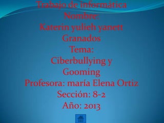 Trabajo de informática
Nombre:
Katerin yulieh yanett
Granados
Tema:
Ciberbullying y
Gooming
Profesora: maría Elena Ortiz
Sección: 8-2
Año: 2013
 