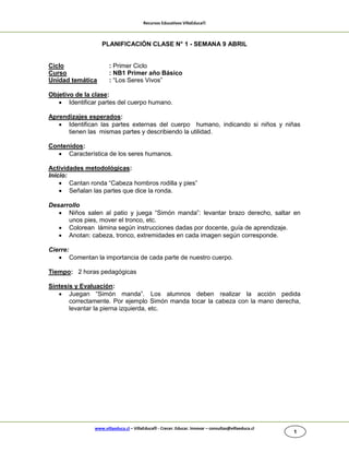 Recursos Educativos VillaEduca®

PLANIFICACIÓN CLASE N° 1 - SEMANA 9 ABRIL

Ciclo
Curso
Unidad temática

: Primer Ciclo
: NB1 Primer año Básico
: “Los Seres Vivos”

Objetivo de la clase:
 Identificar partes del cuerpo humano.
Aprendizajes esperados:
 Identifican las partes externas del cuerpo humano, indicando si niños y niñas
tienen las mismas partes y describiendo la utilidad.
Contenidos:
 Característica de los seres humanos.
Actividades metodológicas:
Inicio:
 Cantan ronda “Cabeza hombros rodilla y pies”
 Señalan las partes que dice la ronda.
Desarrollo
 Niños salen al patio y juega “Simón manda”: levantar brazo derecho, saltar en
unos pies, mover el tronco, etc.
 Colorean lámina según instrucciones dadas por docente, guía de aprendizaje.
 Anotan: cabeza, tronco, extremidades en cada imagen según corresponde.
Cierre:
 Comentan la importancia de cada parte de nuestro cuerpo.
Tiempo: 2 horas pedagógicas
Síntesis y Evaluación:
 Juegan “Simón manda”. Los alumnos deben realizar la acción pedida
correctamente. Por ejemplo Simón manda tocar la cabeza con la mano derecha,
levantar la pierna izquierda, etc.

www.villaeduca.cl – VillaEduca® - Crecer. Educar. Innovar – consultas@villaeduca.cl

1

 