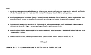 Nota:
 Los exámenes parciales, cortos y los laboratorios únicamente se repondrán a los alumnos que presenten su debida justificación
en la Coordinacion de la carrera y esta dé el visto bueno informándole al docente del respectivo permiso.
 Al finalizar los exámenes parciales se publicará la respectiva clave, para poder solicitar revisión de examen únicamente se podrá
realizar justificando la causa por la cual el alumno solicita la revisión y respetando el tiempo establecido para la misma
 El examen corto de cada tema se realizará un viernes antes de la semana programada, con la finalidad que el alumno lea con
anticipación el contenido y llegue a la clase a participar, discutir y aportar conocimiento.
 Al laboratorio únicamente se podrá ingresar con filipina color blanco, limpia, planchada y debidamente identificada, uñas cortas
y equipo médico a utilizar.
 Al laboratorio únicamente podrán ingresar los alumnos que aprueben el examen corto con un valor de 0.60
Bibliografía
MANUAL SEIDEL DE EXPLORACIÓN FÍSICA. 9ª edición. Editorial Elsevier. Año 2024
 