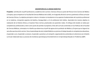 DESCRIPCIÓN DE LA UNIDAD DIDÁCTICA
Propósito: contribución al perfil profesional y académico de la carrera. Ciencias clínicas es parte del Pensum de la Carrera de Médico
y Cirujano, que se imparte en la Facultad de Ciencias Médicas de la USAC, en el segundo año de la carrera y pertenece al Área curricular
de Ciencias Clínicas. Su objetivo principal es inducir e introducir al estudiante en los aspectos fundamentales de la práctica profesional
en la medicina, incluyendo aspectos de bioética, bioseguridad, y el rol profesional del médico. Aprenderá de manera objetiva la
realización de la Historia Clínica y el examen físico normal, practicando con pacientes reales. El enfoque del estudio se realiza por
competencias profesionales y tiene como punto de partida el propósito y fines del currículo contenidos en las Políticas de la Facultad
de Ciencias Médicas, orientado en el diseño que determina el perfil de egreso de la profesión de Médico y Cirujano que se logrará los
seis años que dura de la carrera. Para el aprendizaje de esta Unidad Didáctica se prioriza el trabajo basado en competencias educativas,
el aprender a ser, el aprender a conocer, el aprender a practicar y el compartir, organizando los contenidos en coherencia con el diseño
curricular elaborado basa su proceso de enseñanza aprendizaje primordialmente en el Aprendizaje Basado en Problemas (ABP)
 