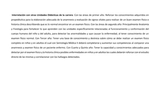 Interrelación con otras Unidades Didácticas de la carrera: Con las áreas de primer año: Reforzar los conocimientos adquiridos en
propedéutica para la elaboración adecuada de la anamnesis y evaluación de signos vitales para realizar de un buen examen físico e
historia clínica describiendo que es lo normal encontrar en un examen físico. Con las áreas de segundo año: Principalmente Anatomía
y Fisiología para fortalecer lo que aprenden con las unidades específicamente relacionadas al funcionamiento y conformación del
cuerpo humano del niño y del adulto, para detectar las anormalidades y que causan la enfermedad, al tener conocimiento de un
examen físico normal. Con Tercer año: Tener una base de conocimiento y destreza sobre cómo se debe realizar un examen físico
completo en niños y en adultos el cual con Semiología Médica II deberá completarse y aumentar sus competencias al comparar una
anamnesis y examen físico de un paciente enfermo. Con Cuarto y Quinto año: Tener la capacidad y conocimientos adecuados para
detectar por el examen físico y la historia clínica posibles enfermedades en niños y en adultos las cuales deberán reforzar con el estudio
directo de las mismas y correlacionar con los hallazgos detectados.
 