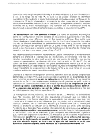 • GUÍA CIENTÍFICA DE LAS ALTAS CAPACIDADES • DECLARADA DE INTERÉS CIENTÍFICO Y PROFESIONAL •
adecuado, unos rasgos de personalidad y el esfuerzo necesario que van cristalizando –
o no- a lo largo de la vida (8), lo cual no se puede explicar ni identificar
monolíticamente mediante el cociente intelectual, contra la excesiva confianza en él,
hasta ahora. (13) Según el paradigma emergente, las altas capacidades intelectuales
son multidimensionales y resultado de un desarrollo a lo largo de toda la vida. No sólo
resultado de su base neurobiológica sino también de la interrelación entre la
oportunidad, la personalidad, los factores psicosociales y el esfuerzo individual (18).
Las Neurociencias nos han permitido conocer que tanto el desarrollo morfológico
como la configuración final del cerebro en las personas superdotadas y de altas
capacidades es muy diferente que en las personas estándar. Que existe una
diferencia de grosor cortical en los primeros años de vida, lo que les permite desarrollar
una red de circuitos neuronales de pensamiento de alto nivel; y, por otra parte, se
produce una reducción cortical a partir de un punto situado entre los 12 y 13 años de
edad, lo que hace que su cerebro sea más flexible que el de los niños de inteligencia
estándar, que llegan a su mayor grosor a los 6 años (14).
Hoy sabemos que las conexiones neuronales no usadas se marchitan a medida que el
cerebro da prioridad a operaciones de maduración, desarrollando una red de
circuitos neuronales de alto nivel. A partir de este punto de inflexión, que en las
personas superdotadas y de alta capacidad se produce ente los 12 y los 13 años, el
córtex de estas personas presenta un grosor sensiblemente menor que el de las
personas estándar, un seccionado de conexiones neurales redundantes diferente, una
mayor trayectoria de engrosamiento del lóbulo frontal y de una franja en su zona
donde se realizan las tareas mentales complejas (14).
Gracias a la reciente investigación científica, sabemos que las pautas diagnósticas
contenidas en el DSM-IV-TR, que son de aplicación general en los diagnósticos de los
seres humanos, en general, no son de aplicación en los diagnósticos de las personas
superdotadas. Se ha creado el compendio de pautas diagnósticas específicas de las
personas con Superdotación intelectual, lo que significa que los diagnósticos que se
realizan a personas superdotadas, en base a pautas diagnósticas generales del DSM-
IV, u otros manuales generales, carecen de validez, ya que su diagnóstico se rige por
sus distintas pautas diagnósticas específicas (15).
La investigación en Neurociencia, de la mano del Dr. J.L. Miranda, ha demostrado
que: “La situación del niño de alta capacidad intelectual, que no recibe la
programación y las formas diferentes de aprendizaje que requiere, sino que, por
contra, se le imponen otras muy diferentes, (los programas, estilos y ritmos estándar)
provoca, además, de la Disincronia Escolar que interacciona con la Disincronia
Interna, el Síndrome de Difusión de la Identidad, descrito por el Dr. Otto Kernberg
Presidente de la Sociedad Psicoanalítica Internacional, de tal forma que se establece
el principio de causalidad, -con carácter general-, entre la situación del superdotado
no reconocido como tal, en la escuela, y, por otra parte, estas distorsiones cognitivas
que, como bien explica el Dr.Heiz Kohut, Ex Presidente de la Sociedad Psicoanalítica
Internacional, constituyen la causa y el mantenimiento de la enfermedad psíquica,
incluso de los trastornos de personalidad, pudiendo afirmar, -con carácter general-,
que esta situación impide, en todo caso, el ejercicio del derecho a recibir una
educación orientada al pleno y libre desarrollo de su personalidad diferente” (16).
10
 
