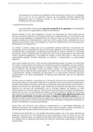 • GUÍA CIENTÍFICA DE LAS ALTAS CAPACIDADES • DECLARADA DE INTERÉS CIENTÍFICO Y PROFESIONAL •
«Considerando, la trayectoria académica del mencionado alumno, en el desarrollo
de la cual no se ha aplicado ninguna de las posibles medidas establecidas
legalmente para la atención escolar, ni de enriquecimiento educativo ni de
flexibilización de la escolaridad».
Y, seguidamente reconoce:
«Las dificultades psicosociales que esta actuación le ha generado e imposibilitado
para cursar con regularidad y finalizar el bachillerato».
Muchas familias se han visto obligadas a acudir a los Tribunales de Justicia para que los
centros educativos aplicaran el tratamiento educativo diagnosticado en los dictámenes de
los centros especializados e independientes. En todos los casos los centros educativos (y los
equipos oficiales de la Administración, antes de la LOE cuando tenían competencias en la
respuesta educativa) se han visto obligados a aplicar las adaptaciones curriculares precisas,
estipuladas en sus diagnósticos
Las madres y padres coraje, que con su persistente esfuerzo personal y económico han
conseguido que se desarrollara la educación escolar diferente a la ordinaria que necesitan
sus hijos de altas capacidades, acudiendo a los Tribunales de Justicia, merecen un homenaje
de gratitud, pues su valiente lucha ha producido una unívoca jurisprudencia que orienta las
nuevas iniciativas legislativas y ha abierto el camino a que otros niños y niñas de altas
capacidades puedan también desarrollar sus talentos, y capacidades, su personalidad
diferente.
Pero, pocos padres de niñas y niños de altas capacidades pueden acceder a los Tribunales
de Justicia. Las provisiones de fondos que inicialmente piden los abogados, los procuradores,
y los peritos judiciales, las tasas judiciales, y un largo etcétera, lo impiden a la mayoría. A través
de El Defensor del Estudiante todas las familias pueden ver defendidos los derechos
educativos de sus hijos de altas capacidades, sin ningún costo. Es una traición diagnosticarlos
y abandonarlos, señala el Ministerio de Educación en su Libro-Informe Alumnos precoces,
Superdotados y de Altas Capacidades. El Defensor del Estudiante vela por los derechos
educativos.
Es cierto que los maestros y profesores en su formación inicial no han recibido la formación
para poder ofrecer la educación diferente a la ordinaria que los estudiantes superdotados y
de altas capacidades necesitan, orientada a su diferente forma de procesar la información y
realizar los procesos de aprendizaje, pero, desde que el Ministerio de Educación, Cultura y
Deporte, en convenio de colaboración con el Consejo Superior de Expertos en Altas
Capacidades, ha creado y ofrece el “Plan de Formación para Docentes Altas Capacidades y
Educación Inclusiva, y la Universidad de Castilla-La Mancha ofrece el “Máster en "Formación
del profesorado para alumnos de Altas Capacidades", no existe razón alguna por la que a un
solo alumno superdotado la escuela sea causa o riesgo de enfermedad psíquica con los
obsoletos estilos de aprendizaje estándar, propios de la época industrial, que le producen el
Síndrome de Disincronía y el Síndrome de Difusión de la Identidad, impidiéndole desarrollar los
propios, tan diferentes, la propia personalidad.
Hacía falta una institución, que desde la independencia y la gratuidad defendiera los
derechos educativos de nuestros estudiantes, pues nuestra escuela y nuestra sociedad, no
puede seguir destruyendo el talento de nuestros niños y jóvenes más capaces.
El Defensor del Estudiante, es una entidad de interés público que nace para defender los
derechos educativos de los estudiantes de alta capacidad, pues sin duda son los más
ignorados y desatendidos. Sus objetivos principales de El Defensor del Estudiante se orientan,
a la defensa de los derechos educativos de todos los estudiantes superdotados y de altas
capacidades.
100
 